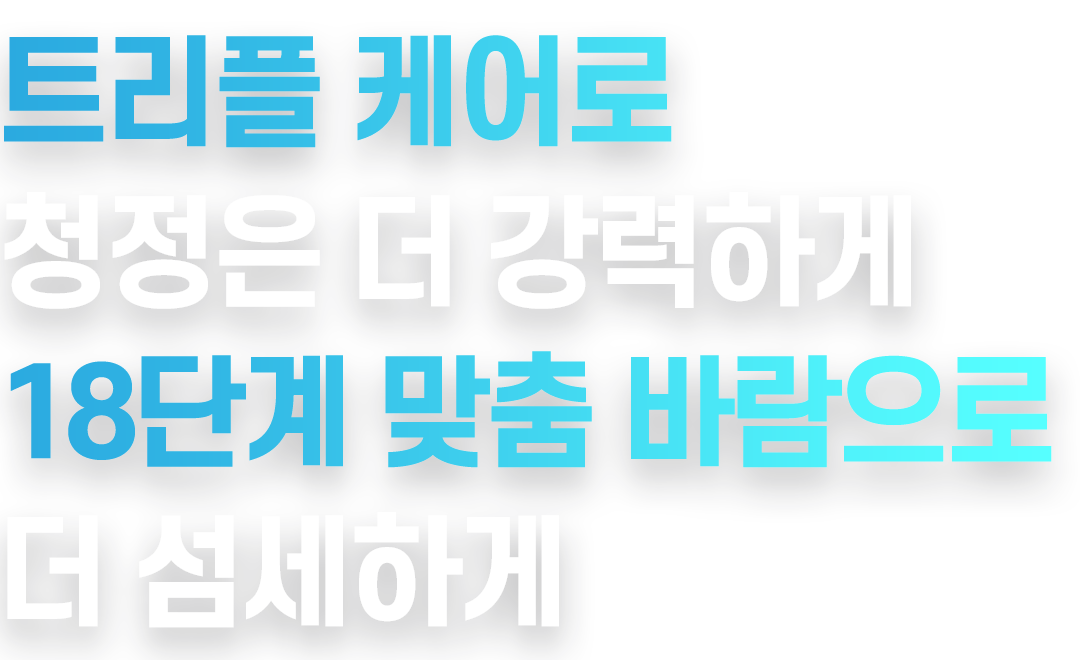 트리플 케어로 청정은 더 강력하게 18단계 맞춤 바람으로 더 섬세하게